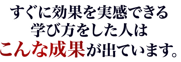 すぐに効果を実感できる学び方をした人はこんな成果が出ています。