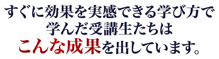 すぐに効果を実感できる学び方で学んだ受講生たちはこんな成果を出しています。